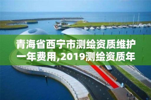 青海省西寧市測繪資質維護一年費用,2019測繪資質年審政策。