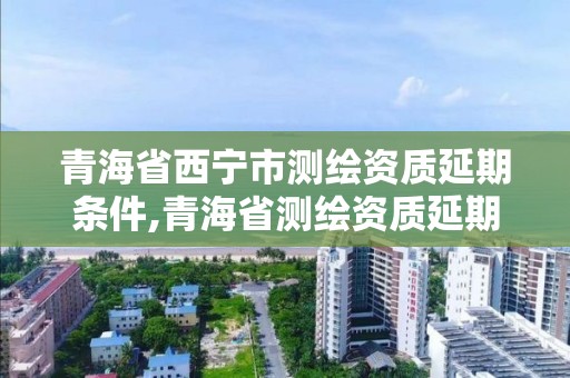 青海省西寧市測繪資質延期條件,青海省測繪資質延期公告