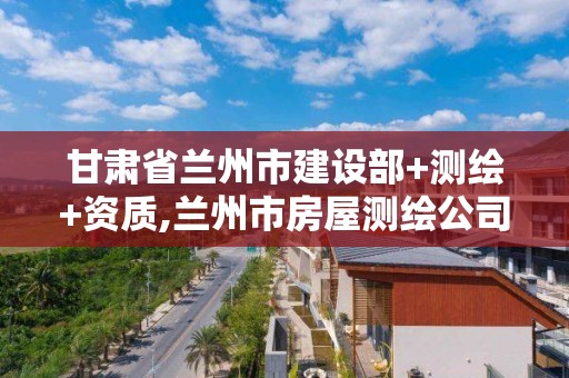 甘肅省蘭州市建設部+測繪+資質,蘭州市房屋測繪公司電話