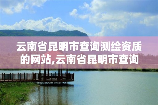 云南省昆明市查詢測繪資質的網站,云南省昆明市查詢測繪資質的網站有哪些