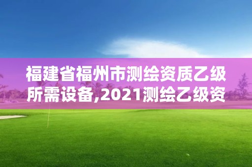 福建省福州市測繪資質(zhì)乙級所需設(shè)備,2021測繪乙級資質(zhì)要求