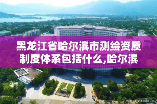 黑龍江省哈爾濱市測繪資質制度體系包括什么,哈爾濱測繪局是干什么的