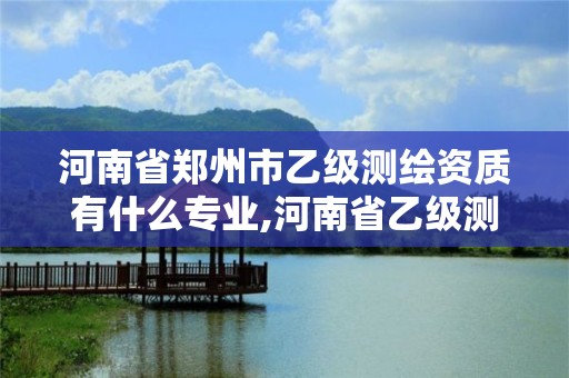 河南省鄭州市乙級測繪資質有什么專業,河南省乙級測繪公司有多少家。