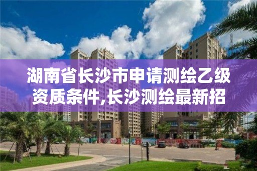 湖南省長沙市申請測繪乙級資質(zhì)條件,長沙測繪最新招聘