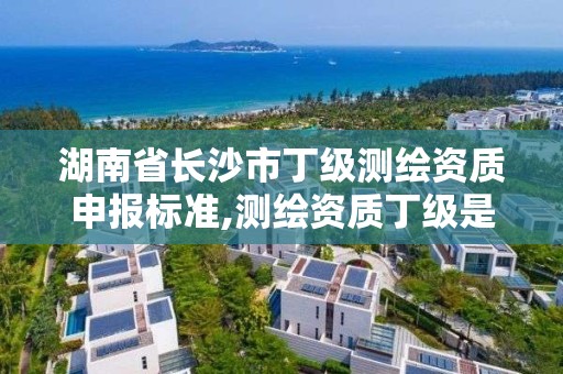 湖南省長沙市丁級測繪資質申報標準,測繪資質丁級是什么意思