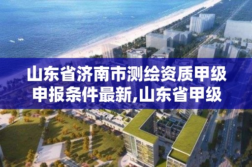 山東省濟南市測繪資質甲級申報條件最新,山東省甲級測繪單位。