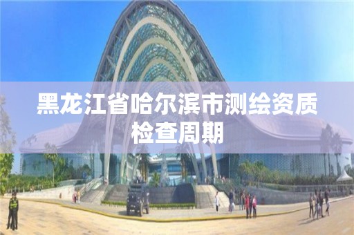 黑龍江省哈爾濱市測繪資質檢查周期