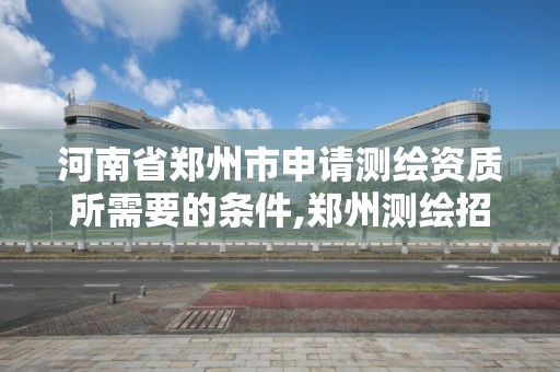 河南省鄭州市申請測繪資質所需要的條件,鄭州測繪招聘最新測繪招聘。