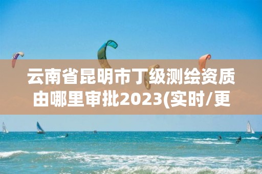 云南省昆明市丁級測繪資質由哪里審批2023(實時/更新中)