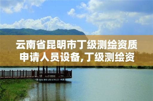 云南省昆明市丁級測繪資質申請人員設備,丁級測繪資質申請人員條件。