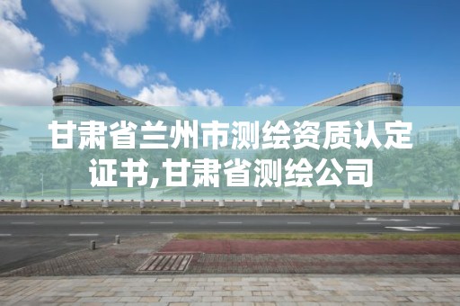 甘肅省蘭州市測繪資質(zhì)認(rèn)定證書,甘肅省測繪公司