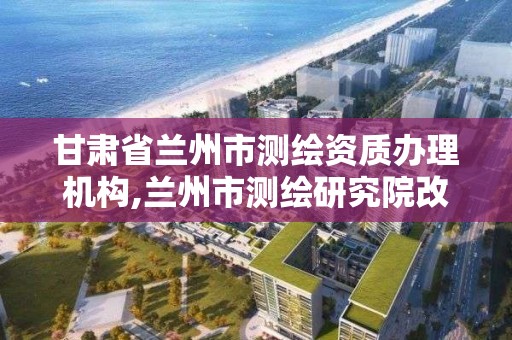 甘肅省蘭州市測繪資質辦理機構,蘭州市測繪研究院改企了嗎