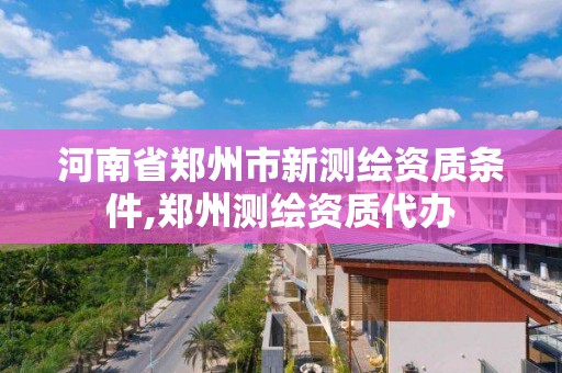 河南省鄭州市新測繪資質條件,鄭州測繪資質代辦