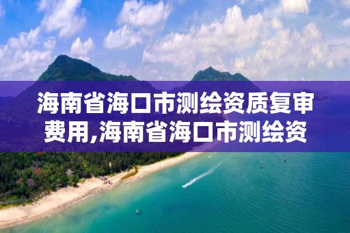 海南省海口市測繪資質復審費用,海南省海口市測繪資質復審費用是多少