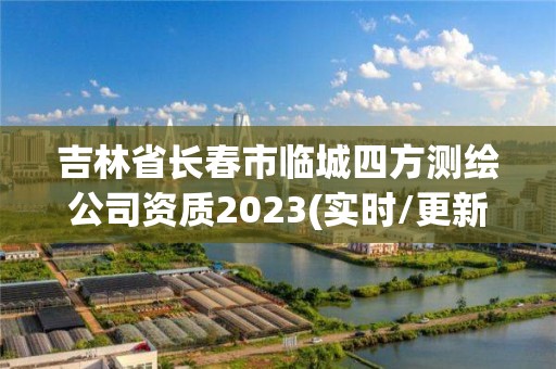 吉林省長春市臨城四方測繪公司資質2023(實時/更新中)