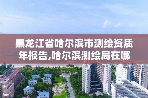 黑龍江省哈爾濱市測繪資質年報告,哈爾濱測繪局在哪