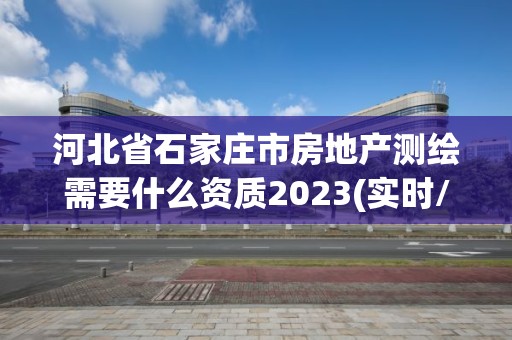 河北省石家莊市房地產測繪需要什么資質2023(實時/更新中)