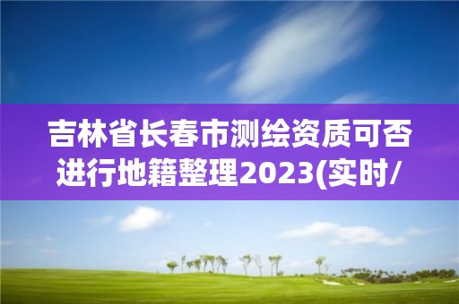 吉林省長春市測繪資質可否進行地籍整理2023(實時/更新中)