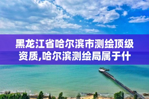 黑龍江省哈爾濱市測(cè)繪頂級(jí)資質(zhì),哈爾濱測(cè)繪局屬于什么單位