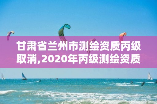 甘肅省蘭州市測繪資質丙級取消,2020年丙級測繪資質會取消嗎