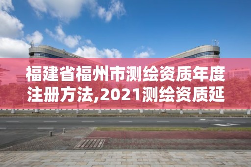 福建省福州市測繪資質年度注冊方法,2021測繪資質延期公告福建省