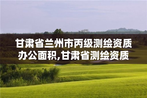 甘肅省蘭州市丙級測繪資質辦公面積,甘肅省測繪資質管理平臺