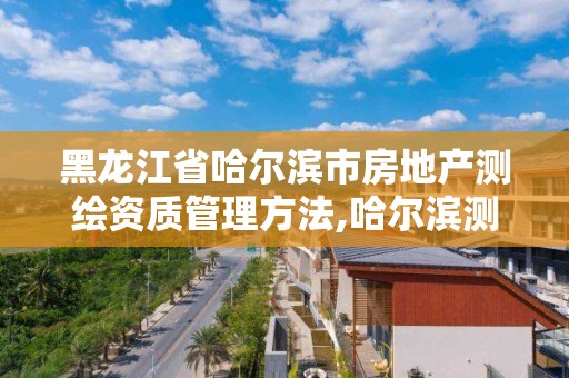 黑龍江省哈爾濱市房地產測繪資質管理方法,哈爾濱測繪局是干什么的。