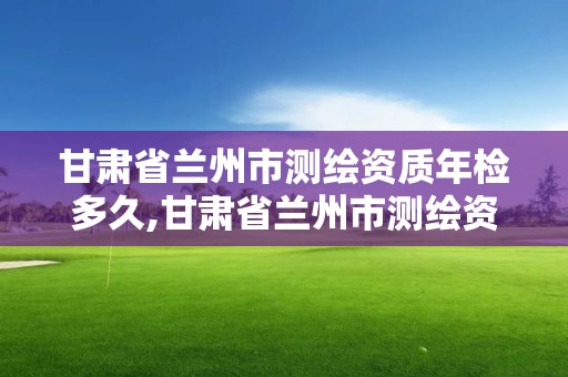 甘肅省蘭州市測繪資質(zhì)年檢多久,甘肅省蘭州市測繪資質(zhì)年檢多久能查到