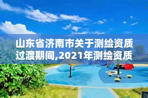 山東省濟南市關于測繪資質過渡期間,2021年測繪資質延期山東。