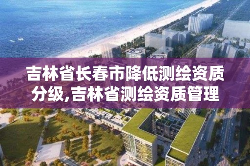 吉林省長春市降低測繪資質分級,吉林省測繪資質管理平臺