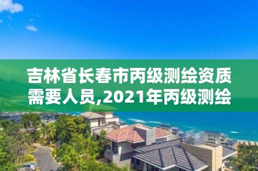 吉林省長春市丙級測繪資質需要人員,2021年丙級測繪資質申請需要什么條件。