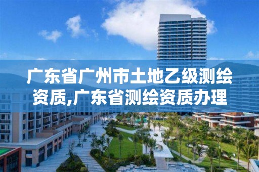 廣東省廣州市土地乙級測繪資質,廣東省測繪資質辦理流程