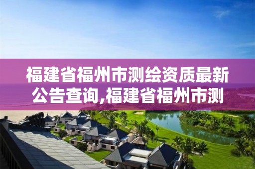 福建省福州市測繪資質最新公告查詢,福建省福州市測繪資質最新公告查詢電話