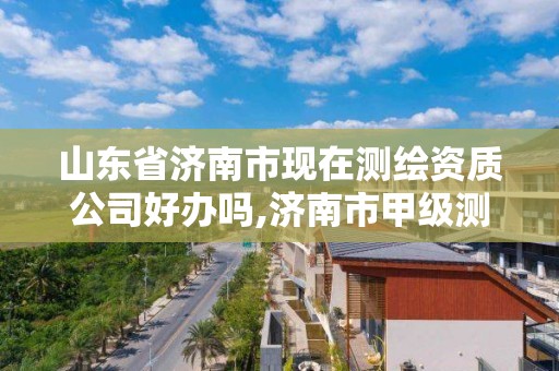 山東省濟南市現在測繪資質公司好辦嗎,濟南市甲級測繪資質單位