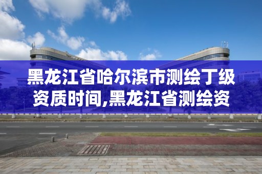 黑龍江省哈爾濱市測繪丁級資質時間,黑龍江省測繪資質延期通知