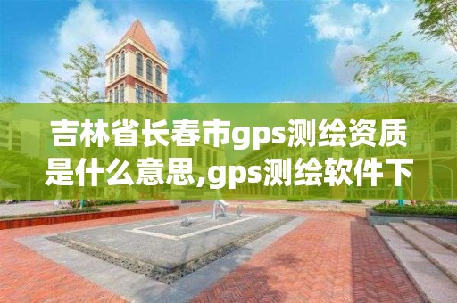 吉林省長春市gps測繪資質是什么意思,gps測繪軟件下載。