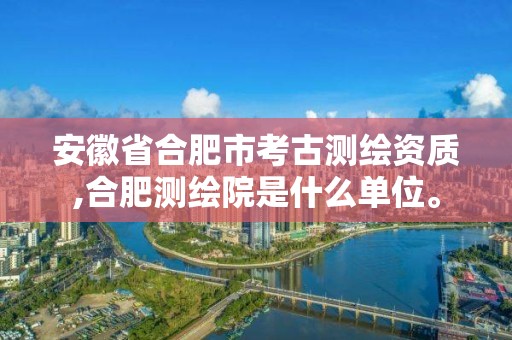 安徽省合肥市考古測繪資質,合肥測繪院是什么單位。