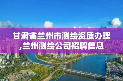 甘肅省蘭州市測繪資質辦理,蘭州測繪公司招聘信息