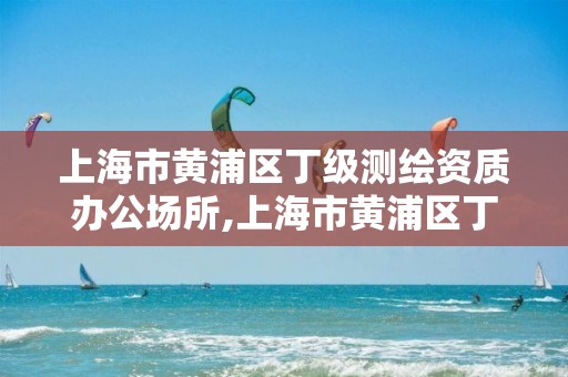 上海市黃浦區丁級測繪資質辦公場所,上海市黃浦區丁級測繪資質辦公場所名單