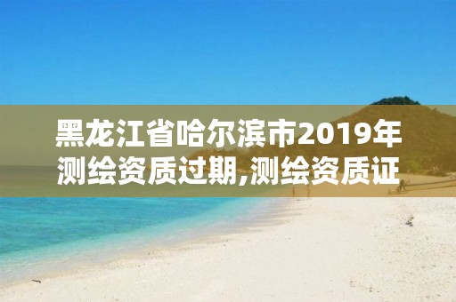 黑龍江省哈爾濱市2019年測繪資質(zhì)過期,測繪資質(zhì)證書過期怎么辦