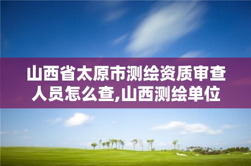 山西省太原市測繪資質審查人員怎么查,山西測繪單位