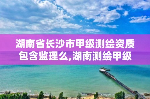 湖南省長沙市甲級測繪資質包含監理么,湖南測繪甲級資質單位