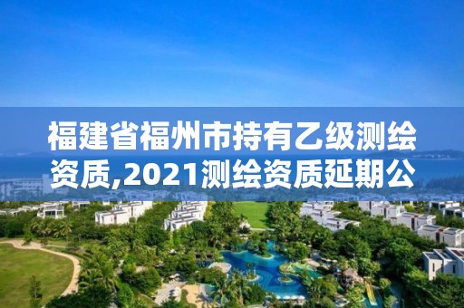 福建省福州市持有乙級測繪資質,2021測繪資質延期公告福建省