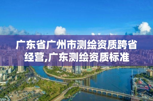 廣東省廣州市測繪資質跨省經營,廣東測繪資質標準