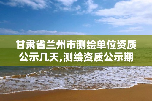 甘肅省蘭州市測繪單位資質(zhì)公示幾天,測繪資質(zhì)公示期多久