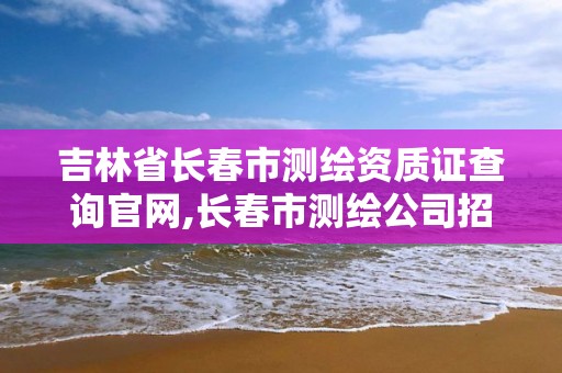 吉林省長春市測繪資質證查詢官網,長春市測繪公司招聘。