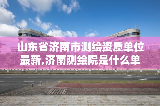 山東省濟南市測繪資質單位最新,濟南測繪院是什么單位