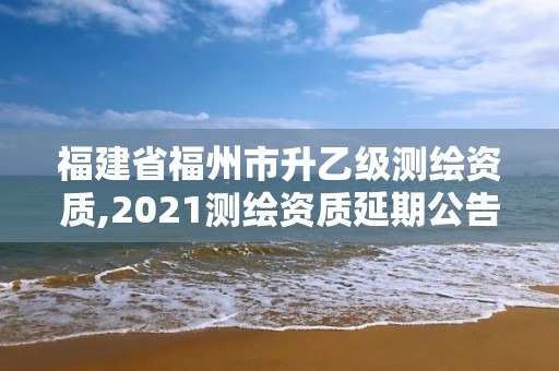 福建省福州市升乙級測繪資質,2021測繪資質延期公告福建省。