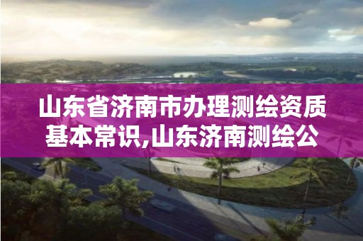 山東省濟南市辦理測繪資質基本常識,山東濟南測繪公司電話