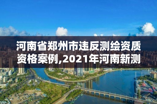 河南省鄭州市違反測繪資質資格案例,2021年河南新測繪資質辦理